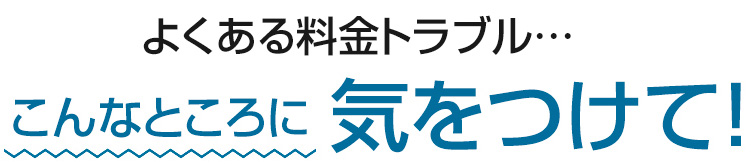 よくある料金トラブル こんなところに気をつけて
