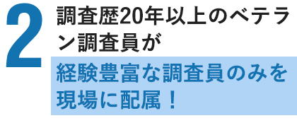 調査歴20年以上のベテラン調査員が多数在籍!経験豊富な調査員のみを現場に配属!