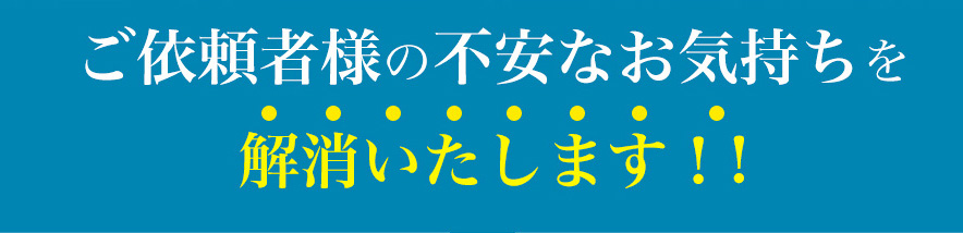 ご依頼者様の不安なお気持ちを解消いたします!!