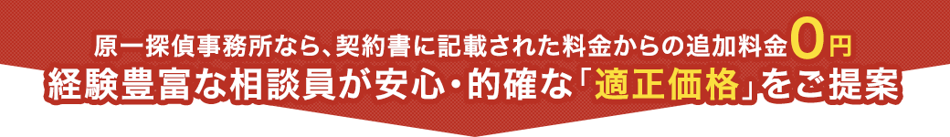 原一探偵事務所なら、契約書に記載された料金からの追加料金0円 - 経験豊富な相談員が安心・的確な「適正価格」をご提案