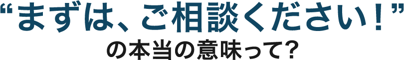 “まずは、ご相談ください！”の本当の意味って？