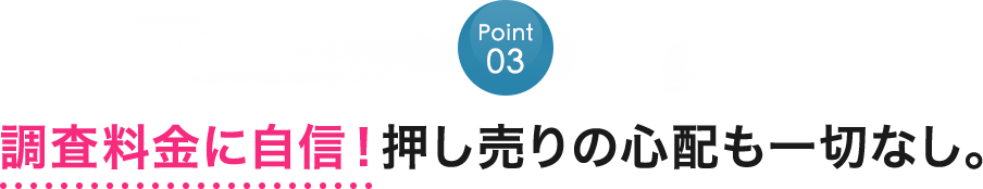 Point03：調査料金に自信！押し売りの心配も一切なし。