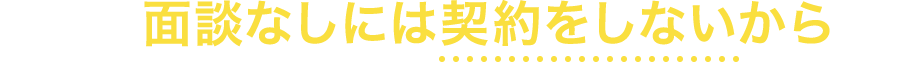 それは、面談なしには契約をしないからです