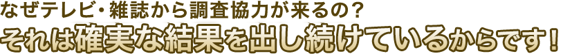 なぜテレビ・雑誌から調査協力が来るの？それは確実な結果を出し続けているからです！