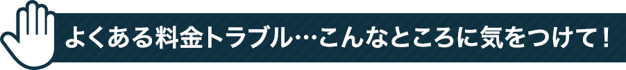 よくある料金トラブル・・・こんなところに気をつけて！