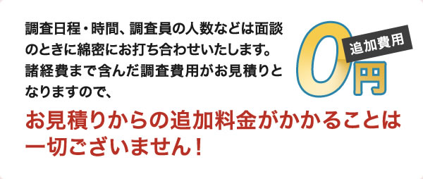調査日程・時間、調査員の人数などは面談のときに綿密にお打ち合わせいたします。諸経費まで含んだ調査費用がお見積りとなりますので、お見積りからの追加料金がかかることは一切ございません！