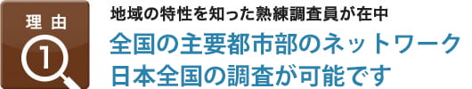 理由1：地域の特性を知った熟練調査員が在注,全国12拠点の直営ネットワーク 日本全国の調査が可能です