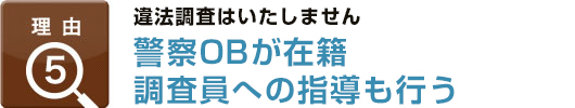 理由5：違法調査はいたしません警察OBが在籍調査員への指導も行う