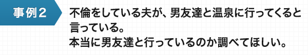 不倫をしている夫が、男友達と温泉に行ってくると言っている。本当に男友達と行っているのか調べてほしい。