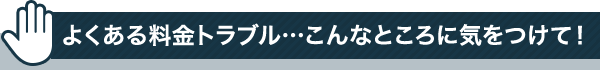 よくある料金トラブル…こんなところに気をつけて！