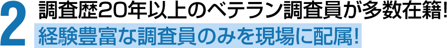 調査歴20年以上のベテラン調査員が多数在籍！経験豊富な調査員のみを現場に配属！