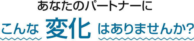 あなたのパートナーにこんな変化はありませんか?