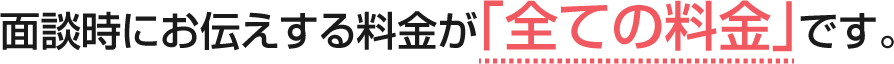 面談時にお伝えする料金が「全ての料金」です。