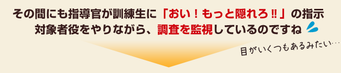 その間にも指導官が訓練生に「おい！もっと隠れろの指示対象者役をやりながら、調査を監視しているのですね