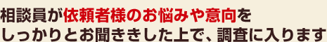 相談員が依頼者様のお悩みや意向をしっかりとお聞ききした上で、調査に入ります