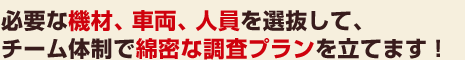 必要な機材、車両、人員を選抜して、チーム体制で綿密な調査プランを立てます！