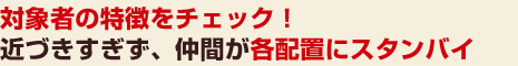 対象者の特徴をチェック！近づきすぎず、仲間が各配置にスタンバイ