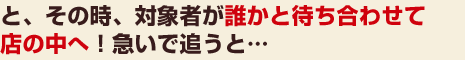 と、その時、対象者が誰かと待ち合わせて店の中へ！急いで追うと…