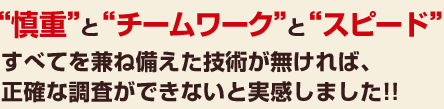 “慎重”と“チームワーク”と“スピード”すべてを兼ね備えた技術が無ければ、正確な調査ができないと実感しました!!