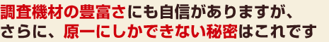 調査機材の豊富さにも自信がありますが、さらに、原一にしかできない秘密はこれです