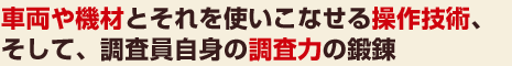 車両や機材とそれを使いこなせる操作技術、そして、調査員自身の調査力の鍛錬