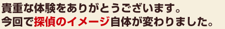 貴重な体験をありがとうございます。今回で探偵のイメージ自体が変わりました。