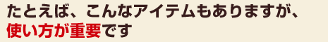 たとえば、こんなアイテムもありますが、使い方が重要です