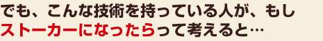 でも、こんな技術を持っている人が、もし、ストーカーになったらって考えると…