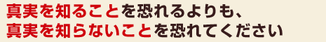 真実を知ることを恐れるよりも、真実を知らないことを恐れてください