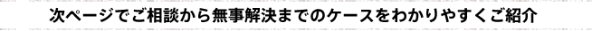 次ページでご相談から無事解決までのケースをわかりやすくご紹介