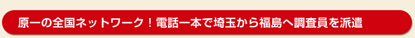 原一の全国ネットワーク！電話一本で埼玉から福島へ調査員を派遣！！