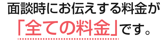 面談時にお伝えする料金が「全ての料金」です。