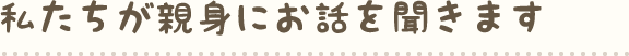 私たちが親身にお話を聞きます