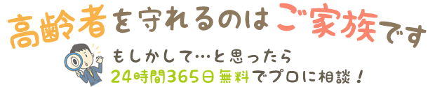 高齢者を守れるのはご家族です。もしかして…と思ったら24時間365日無料でプロに相談！