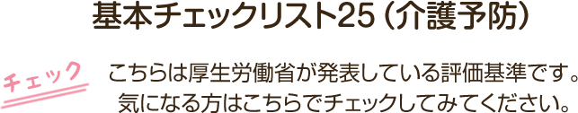 基本チェックリスト２５（介護予防） こちらは厚生労働省が発表している評価基準です。気になる方はこちらでチェックしてみてください。