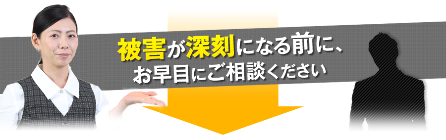 被害が深刻になる前に、お早目にご相談下さい