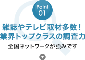 POINT01：雑誌やテレビ取材多数！業界トップクラスの調査力,全国ネットワークが強みです