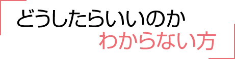 どうしたらいいのかわからない方