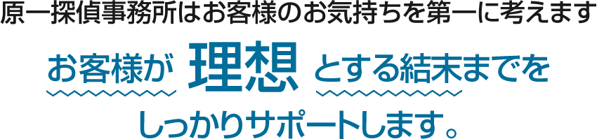 原一探偵事務所はお客様のお気持ちを第一に考えます。お客様が理想とする結末までをしっかりサポートします。