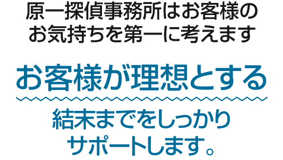 原一探偵事務所はお客様のお気持ちを第一に考えます。お客様が理想とする結末までをしっかりサポートします。