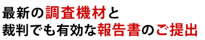 最新の調査機材と裁判でも有効な報告書のご提出